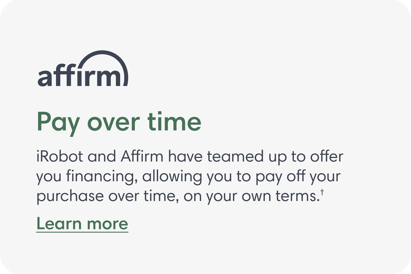 Affirm - Pay over time. iRobot and Affirm have teamed up to offer you financing, allowing you to pay off your purchase over time, on your own terms. Learn More.