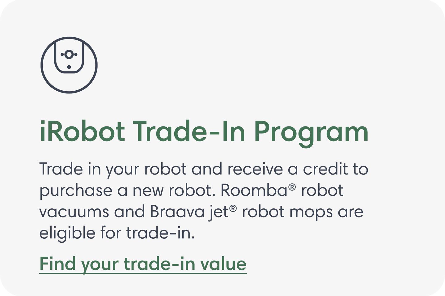 iRobot Trade-In Program. Trade in your robot and receive a credit to purchase a new robot. Roomba® robot vacuums and Braava jet® robot mops are eligible for trade-in. Find your trade-in value.