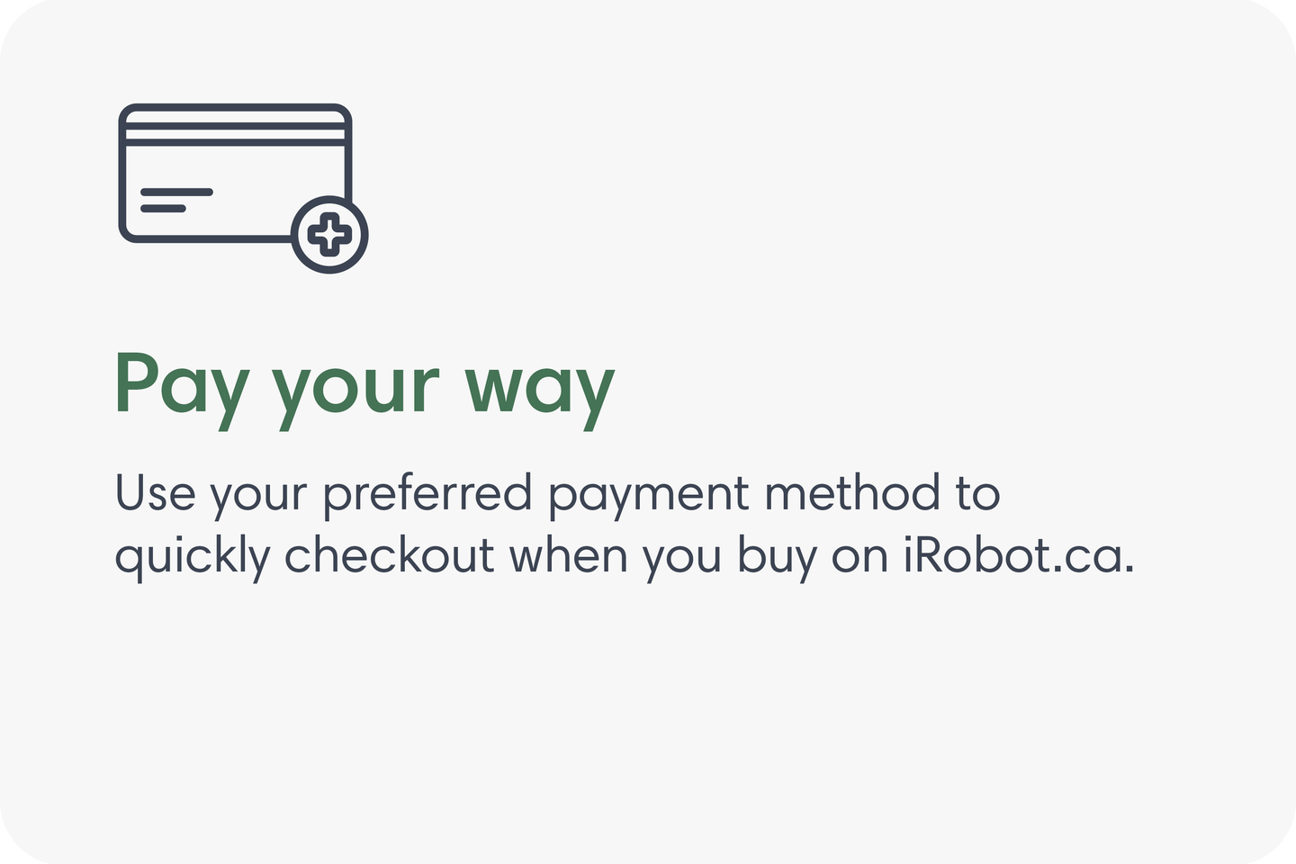 Pay your way. Use your preferred payment method to quickly checkout when you buy on iRobot.com.