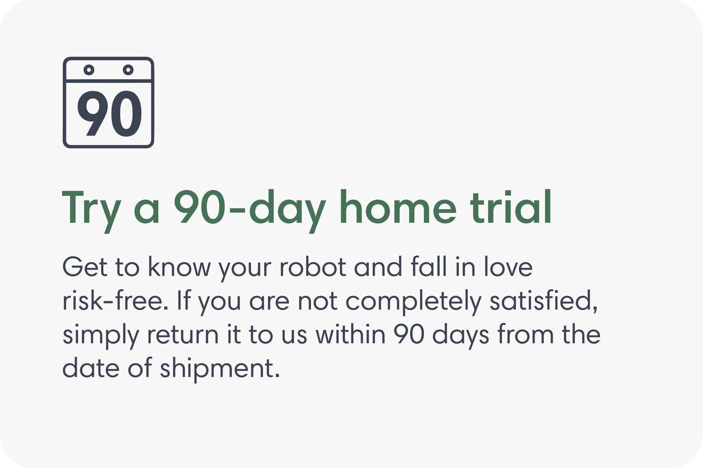 Try a 90-day home trial. Get to know your robot and fall in love risk-free. If you are not completely satisfied, simply return it to us within 90 days from the date of shipment.